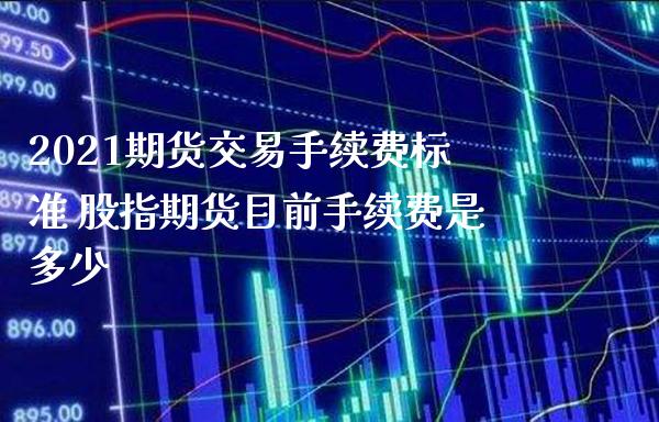 2021期货交易手续费标准 股指期货目前手续费是多少