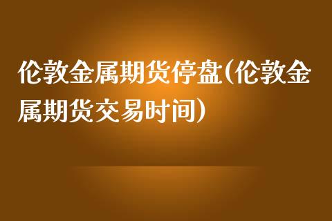 伦敦金属期货停盘(伦敦金属期货交易时间)