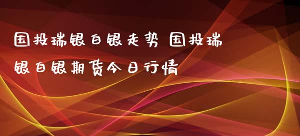 国投瑞银白银走势 国投瑞银白银期货今日行情