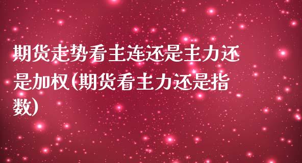 期货走势看主连还是主力还是加权(期货看主力还是指数)