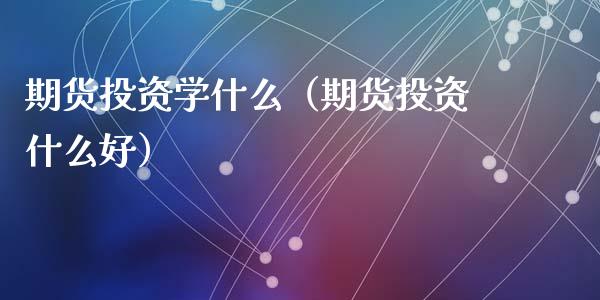 期货投资学什么（期货投资什么好）_https://www.boyangwujin.com_期货直播间_第1张