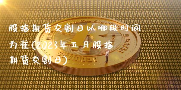 股指期货交割日以哪段时间为准(2023年五月股指期货交割日)