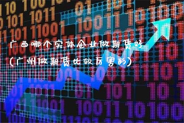 广西哪个实体企业做期货好(广州做期货比较厉害的)_https://www.boyangwujin.com_期货直播间_第1张