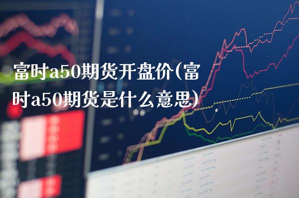 富时a50期货开盘价(富时a50期货是什么意思)