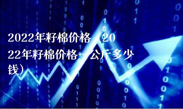 2022年籽棉价格（2022年籽棉价格一公斤多少钱）_https://www.boyangwujin.com_原油期货_第1张