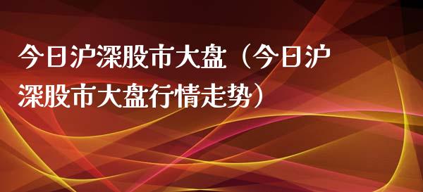 今日沪深股市大盘（今日沪深股市大盘行情走势）