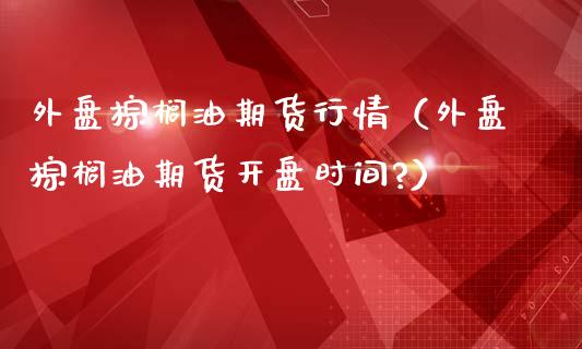 外盘棕榈油期货行情（外盘棕榈油期货开盘时间?）