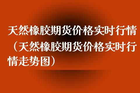 天然橡胶期货价格实时行情（天然橡胶期货价格实时行情走势图）