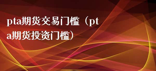 pta期货交易门槛（pta期货投资门槛）_https://www.boyangwujin.com_期货直播间_第1张