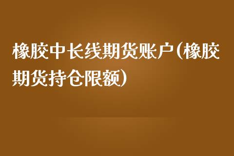 橡胶中长线期货账户(橡胶期货持仓限额)