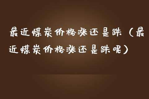 最近煤炭价格涨还是跌（最近煤炭价格涨还是跌呢）