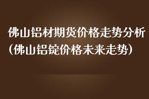 佛山铝材期货价格走势分析(佛山铝锭价格未来走势)