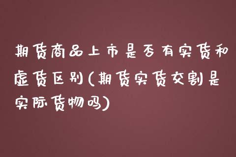 期货商品上市是否有实货和虚货区别(期货实货交割是实际货物吗)_https://www.boyangwujin.com_期货直播间_第1张