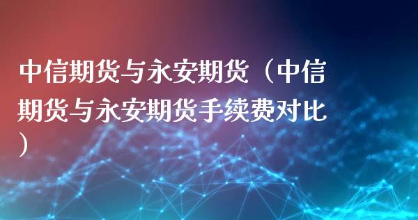 中信期货与永安期货（中信期货与永安期货手续费对比）