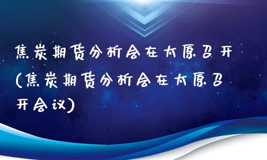 焦炭期货分析会在太原召开(焦炭期货分析会在太原召开会议)