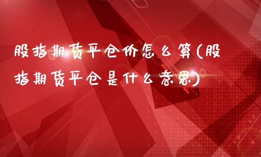 股指期货平仓价怎么算(股指期货平仓是什么意思)