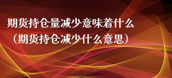 期货持仓量减少意味着什么（期货持仓减少什么意思）