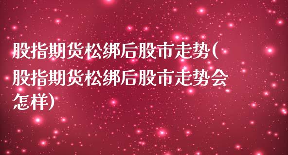 股指期货松绑后股市走势(股指期货松绑后股市走势会怎样)