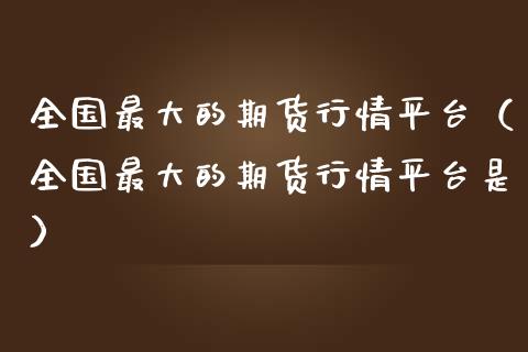 全国最大的期货行情平台（全国最大的期货行情平台是）