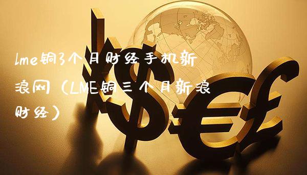 lme铜3个月财经手机新浪网（LME铜三个月新浪财经）_https://www.boyangwujin.com_期货直播间_第1张