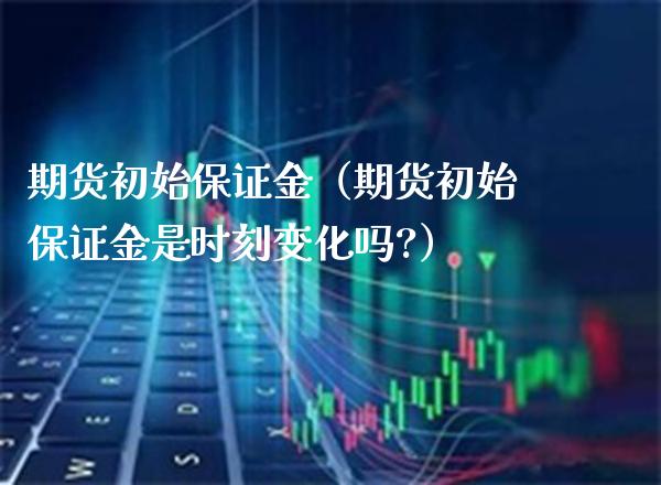 期货初始保证金（期货初始保证金是时刻变化吗?）