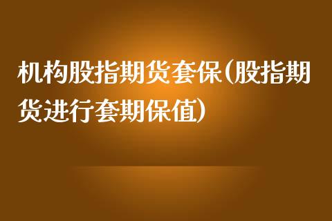 机构股指期货套保(股指期货进行套期保值)