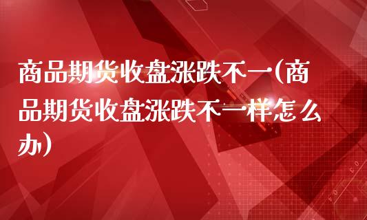 商品期货收盘涨跌不一(商品期货收盘涨跌不一样怎么办)