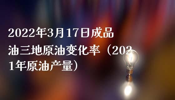 2022年3月17日成品油三地原油变化率（2021年原油产量）