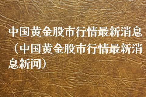 中国黄金股市行情最新消息（中国黄金股市行情最新消息新闻）