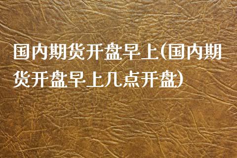 国内期货开盘早上(国内期货开盘早上几点开盘)