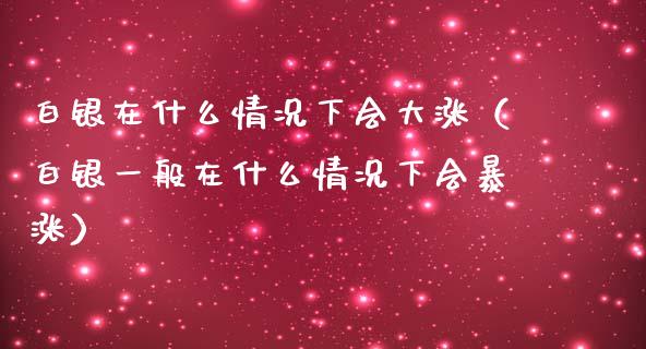 白银在什么情况下会大涨（白银一般在什么情况下会暴涨）