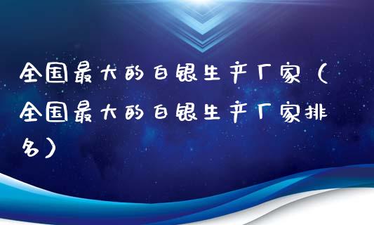 全国最大的白银生产厂家（全国最大的白银生产厂家排名）_https://www.boyangwujin.com_原油期货_第1张