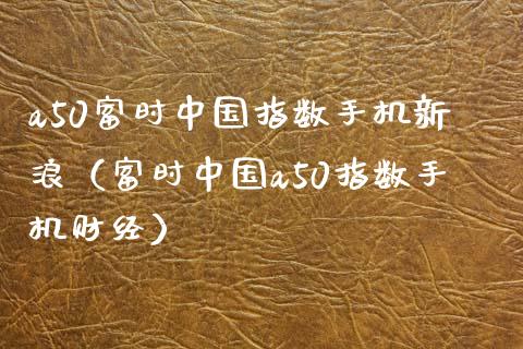 a50富时中国指数手机新浪（富时中国a50指数手机财经）_https://www.boyangwujin.com_期货直播间_第1张