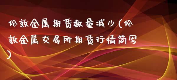 伦敦金属期货数量减少(伦敦金属交易所期货行情简写)