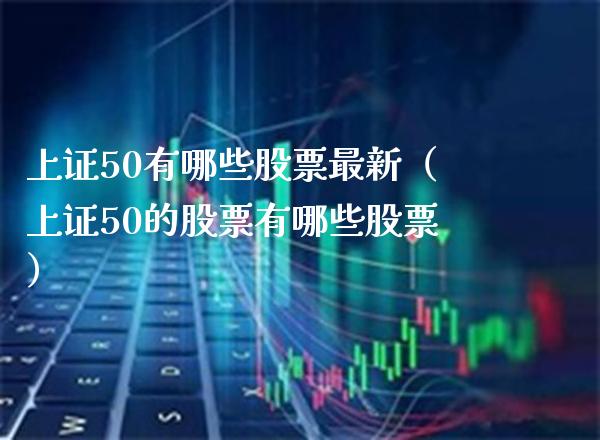 上证50有哪些股票最新（上证50的股票有哪些股票）_https://www.boyangwujin.com_恒指直播间_第1张