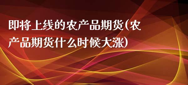 即将上线的农产品期货(农产品期货什么时候大涨)