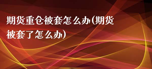 期货重仓被套怎么办(期货被套了怎么办)