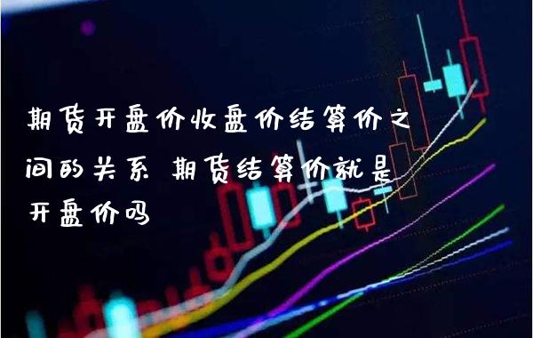 期货开盘价收盘价结算价之间的关系 期货结算价就是开盘价吗