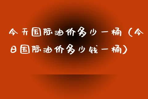 今天国际油价多少一桶（今日国际油价多少钱一桶）