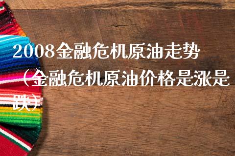 2008金融危机原油走势（金融危机原油价格是涨是跌）