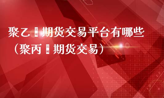 聚乙烯期货交易平台有哪些（聚丙烯期货交易）_https://www.boyangwujin.com_黄金期货_第1张