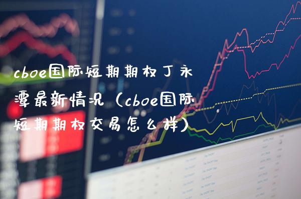 cboe国际短期期权丁永潭最新情况（cboe国际短期期权交易怎么样）