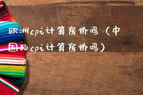 欧洲cpi计算房价吗（中国的cpi计算房价吗）