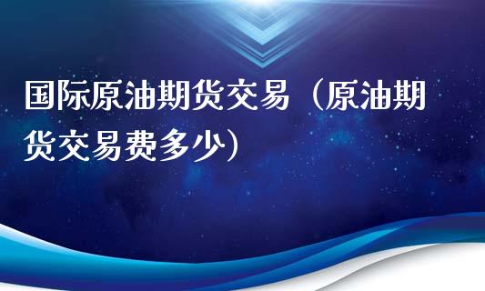 国际原油期货交易（原油期货交易费多少）_https://www.boyangwujin.com_期货直播间_第1张