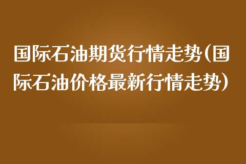 国际石油期货行情走势(国际石油价格最新行情走势)