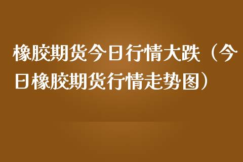 橡胶期货今日行情大跌（今日橡胶期货行情走势图）_https://www.boyangwujin.com_期货直播间_第1张