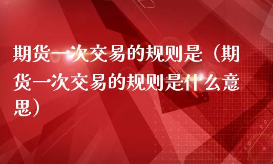 期货一次交易的规则是（期货一次交易的规则是什么意思）_https://www.boyangwujin.com_恒指直播间_第1张