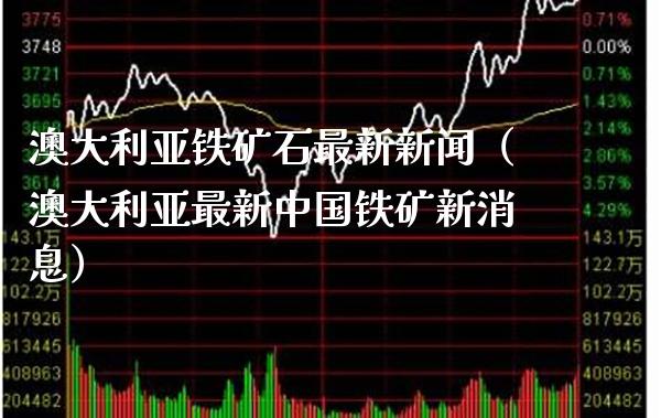 澳大利亚铁矿石最新新闻（澳大利亚最新中国铁矿新消息）