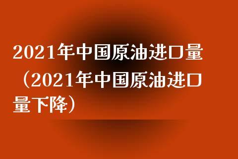 2021年中国原油进口量（2021年中国原油进口量下降）