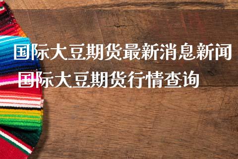 国际大豆期货最新消息新闻 国际大豆期货行情查询